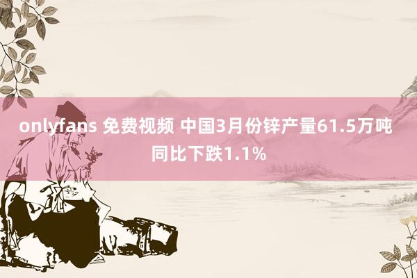 onlyfans 免费视频 中国3月份锌产量61.5万吨 同比下跌1.1%