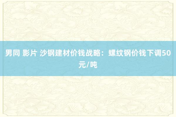 男同 影片 沙钢建材价钱战略：螺纹钢价钱下调50元/吨