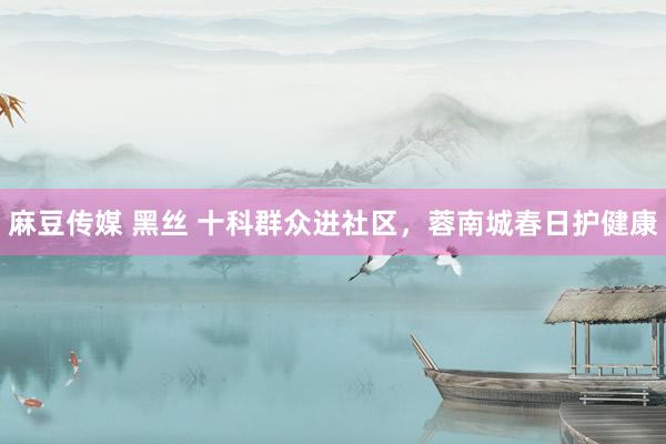 麻豆传媒 黑丝 十科群众进社区，蓉南城春日护健康