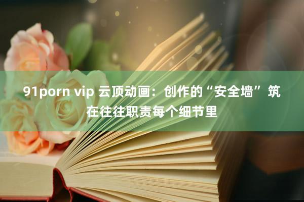 91porn vip 云顶动画：创作的“安全墙” 筑在往往职责每个细节里