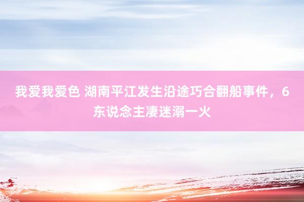 我爱我爱色 湖南平江发生沿途巧合翻船事件，6东说念主凄迷溺一火