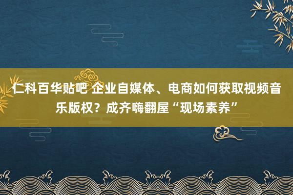 仁科百华贴吧 企业自媒体、电商如何获取视频音乐版权？成齐嗨翻屋“现场素养”
