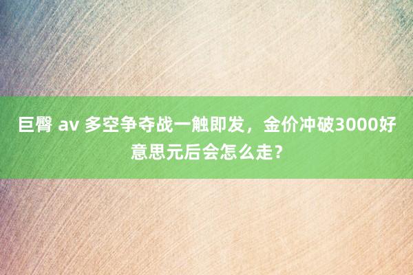 巨臀 av 多空争夺战一触即发，金价冲破3000好意思元后会怎么走？