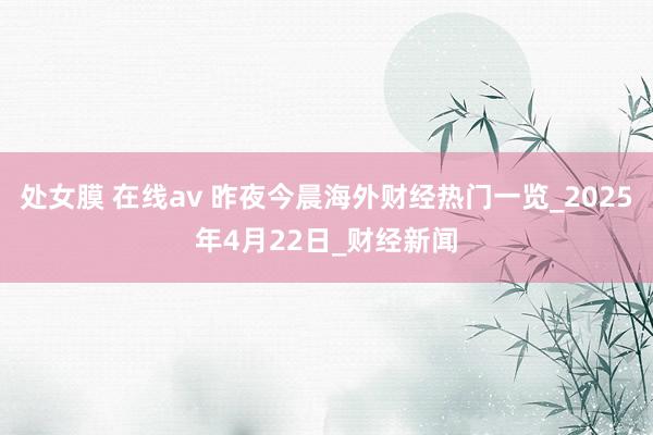 处女膜 在线av 昨夜今晨海外财经热门一览_2025年4月22日_财经新闻
