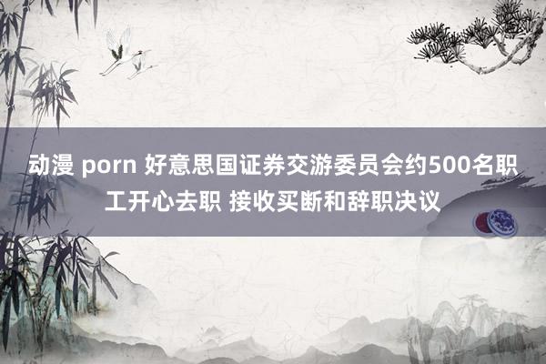 动漫 porn 好意思国证券交游委员会约500名职工开心去职 接收买断和辞职决议