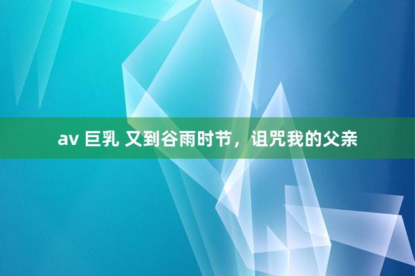 av 巨乳 又到谷雨时节，诅咒我的父亲