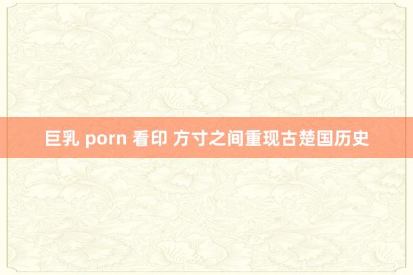 巨乳 porn 看印 方寸之间重现古楚国历史