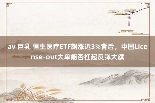 av 巨乳 恒生医疗ETF飙涨近3%背后，中国License-out大单能否扛起反弹大旗