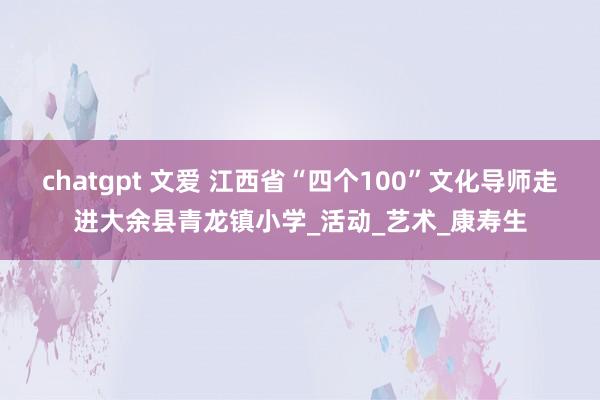 chatgpt 文爱 江西省“四个100”文化导师走进大余县青龙镇小学_活动_艺术_康寿生