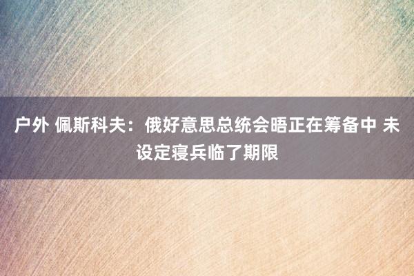 户外 佩斯科夫：俄好意思总统会晤正在筹备中 未设定寝兵临了期限