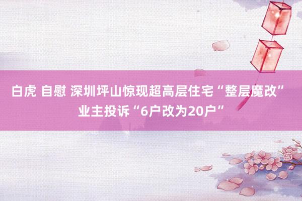 白虎 自慰 深圳坪山惊现超高层住宅“整层魔改” 业主投诉“6户改为20户”