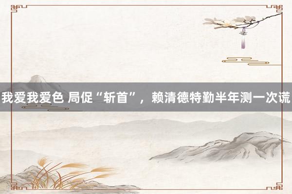 我爱我爱色 局促“斩首”，赖清德特勤半年测一次谎