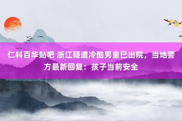 仁科百华贴吧 浙江疑遭冷酷男童已出院，当地警方最新回复：孩子当前安全
