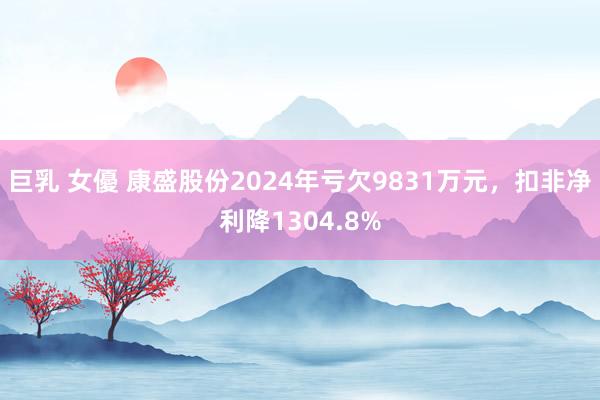 巨乳 女優 康盛股份2024年亏欠9831万元，扣非净利降1304.8%