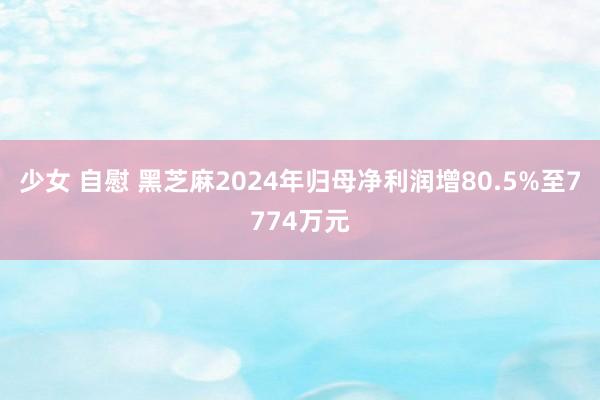 少女 自慰 黑芝麻2024年归母净利润增80.5%至7774万元