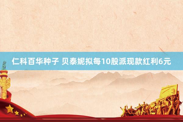 仁科百华种子 贝泰妮拟每10股派现款红利6元