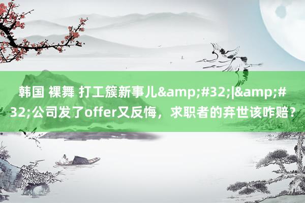 韩国 裸舞 打工簇新事儿&#32;|&#32;公司发了offer又反悔，求职者的弃世该咋赔？