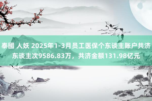 泰國 人妖 2025年1-3月员工医保个东谈主账户共济东谈主次9586.83万，共济金额131.98亿元