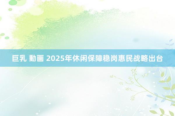 巨乳 動画 2025年休闲保障稳岗惠民战略出台
