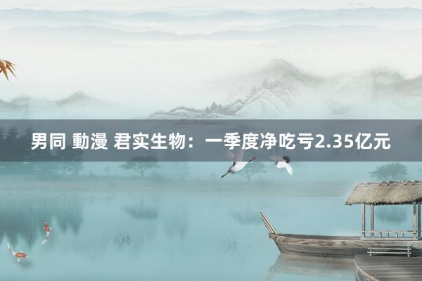 男同 動漫 君实生物：一季度净吃亏2.35亿元