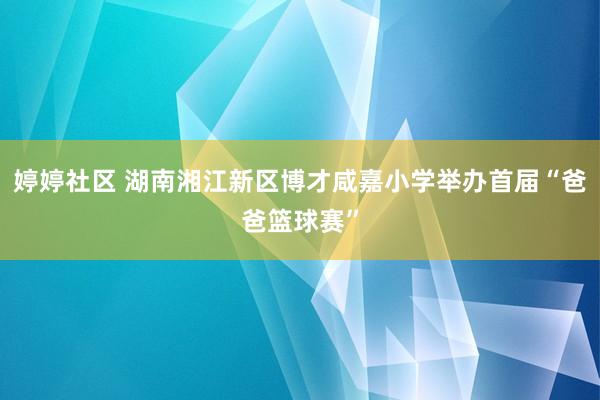 婷婷社区 湖南湘江新区博才咸嘉小学举办首届“爸爸篮球赛”