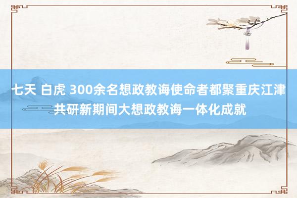 七天 白虎 300余名想政教诲使命者都聚重庆江津 共研新期间大想政教诲一体化成就