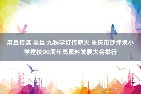 麻豆传媒 黑丝 九秩学灯传薪火 重庆市沙坪坝小学建校90周年高质料发展大会举行