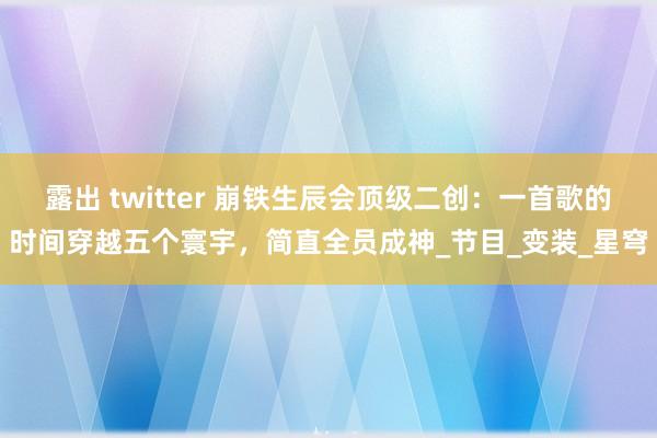 露出 twitter 崩铁生辰会顶级二创：一首歌的时间穿越五个寰宇，简直全员成神_节目_变装_星穹