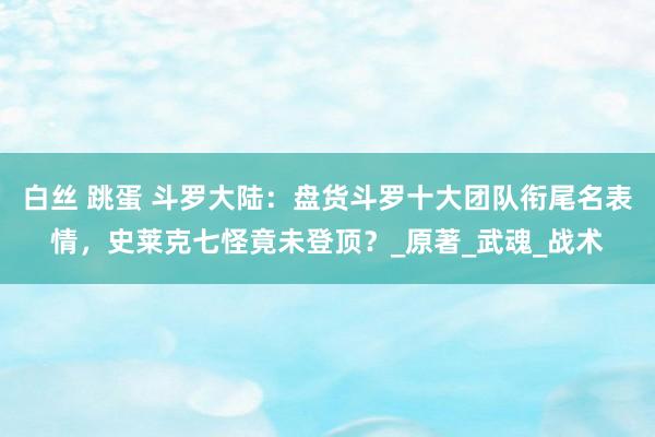 白丝 跳蛋 斗罗大陆：盘货斗罗十大团队衔尾名表情，史莱克七怪竟未登顶？_原著_武魂_战术