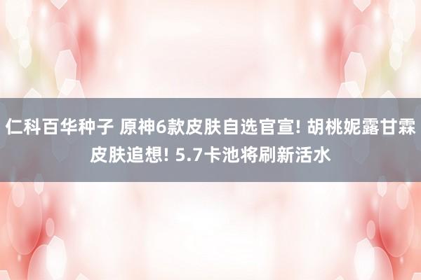 仁科百华种子 原神6款皮肤自选官宣! 胡桃妮露甘霖皮肤追想! 5.7卡池将刷新活水