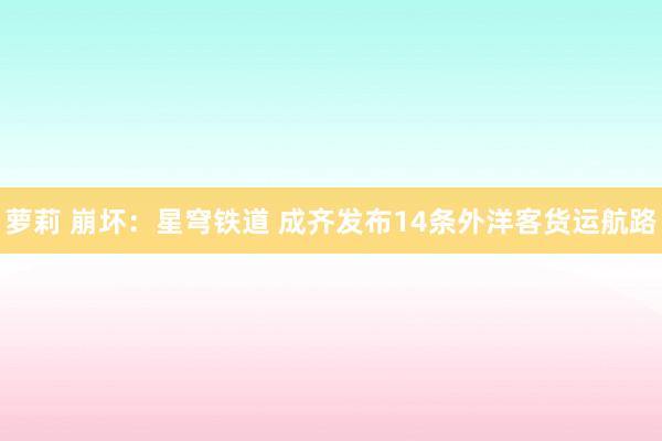 萝莉 崩坏：星穹铁道 成齐发布14条外洋客货运航路