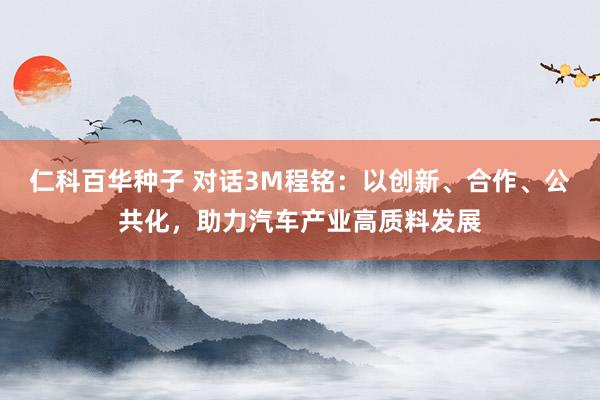仁科百华种子 对话3M程铭：以创新、合作、公共化，助力汽车产业高质料发展
