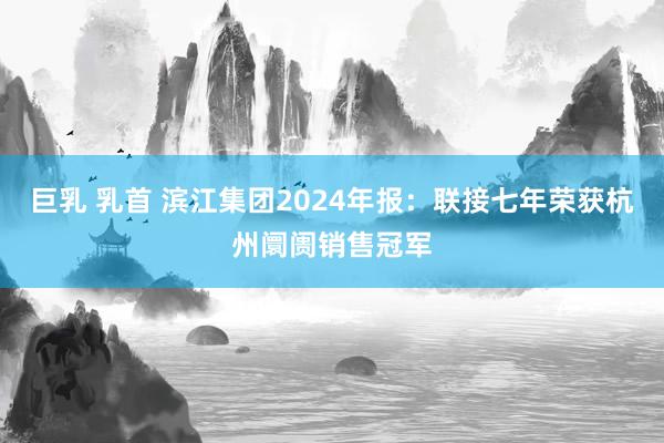 巨乳 乳首 滨江集团2024年报：联接七年荣获杭州阛阓销售冠军