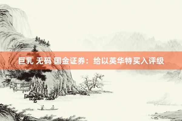 巨乳 无码 国金证券：给以英华特买入评级