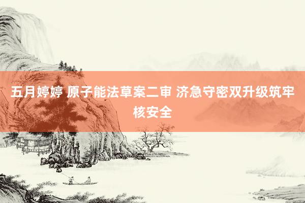 五月婷婷 原子能法草案二审 济急守密双升级筑牢核安全
