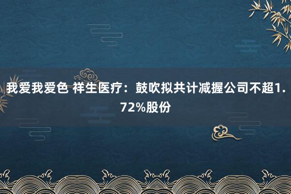 我爱我爱色 祥生医疗：鼓吹拟共计减握公司不超1.72%股份