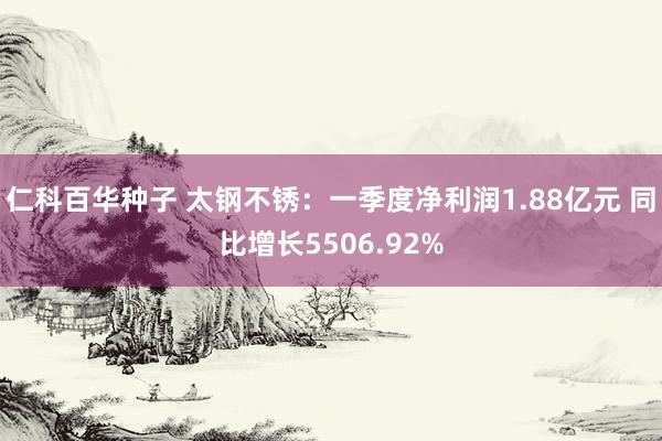 仁科百华种子 太钢不锈：一季度净利润1.88亿元 同比增长5506.92%