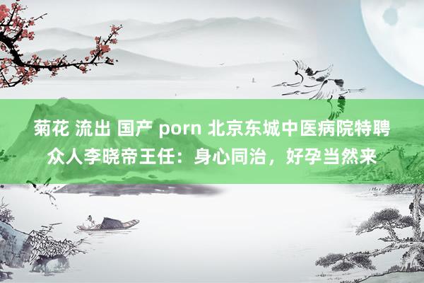 菊花 流出 国产 porn 北京东城中医病院特聘众人李晓帝王任：身心同治，好孕当然来