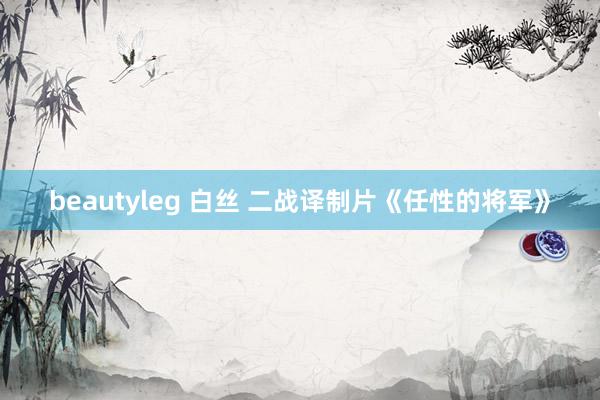 beautyleg 白丝 二战译制片《任性的将军》