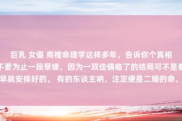 巨乳 女優 商榷命理学这样多年，告诉你个真相：其实你毋庸去纠结要不要为止一段孽缘，因为一双佳偶临了的结局可不是看你咋选，而是庆幸早就安排好的。 有的东谈主呐，注定便是二婚的命，那第一段情谊就算你们终点相爱，也会有别的