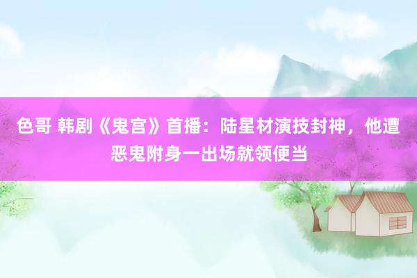 色哥 韩剧《鬼宫》首播：陆星材演技封神，他遭恶鬼附身一出场就领便当