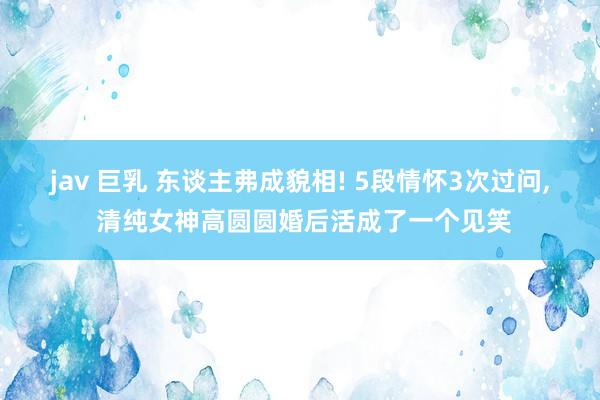 jav 巨乳 东谈主弗成貌相! 5段情怀3次过问， 清纯女神高圆圆婚后活成了一个见笑