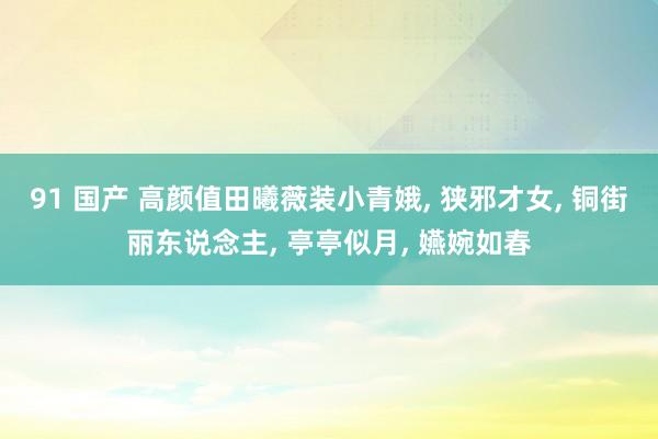 91 国产 高颜值田曦薇装小青娥, 狭邪才女, 铜街丽东说念主, 亭亭似月, 嬿婉如春