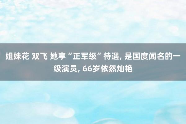 姐妹花 双飞 她享“正军级”待遇, 是国度闻名的一级演员, 66岁依然灿艳