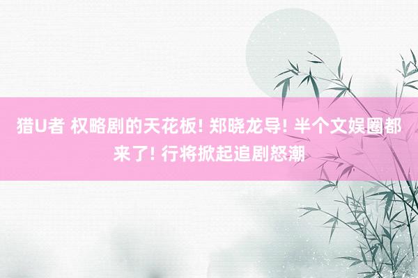 猎U者 权略剧的天花板! 郑晓龙导! 半个文娱圈都来了! 行将掀起追剧怒潮