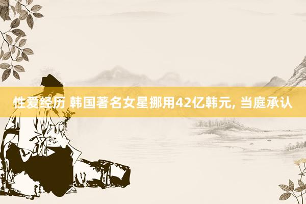 性爱经历 韩国著名女星挪用42亿韩元， 当庭承认