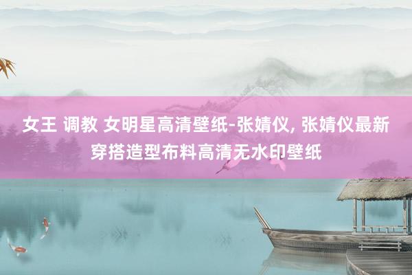 女王 调教 女明星高清壁纸-张婧仪， 张婧仪最新穿搭造型布料高清无水印壁纸