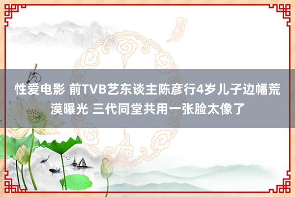 性爱电影 前TVB艺东谈主陈彦行4岁儿子边幅荒漠曝光 三代同堂共用一张脸太像了