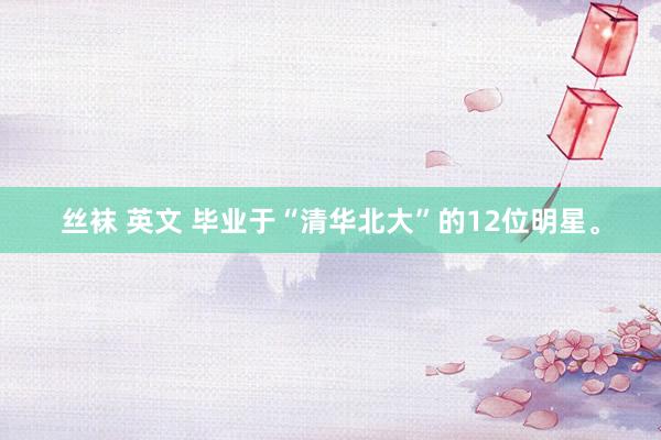 丝袜 英文 毕业于“清华北大”的12位明星。