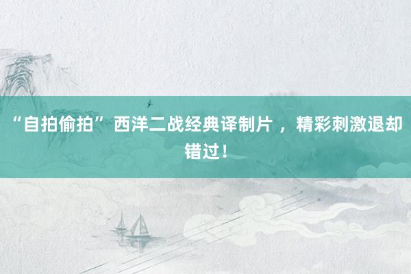 “自拍偷拍” 西洋二战经典译制片 ，精彩刺激退却错过！